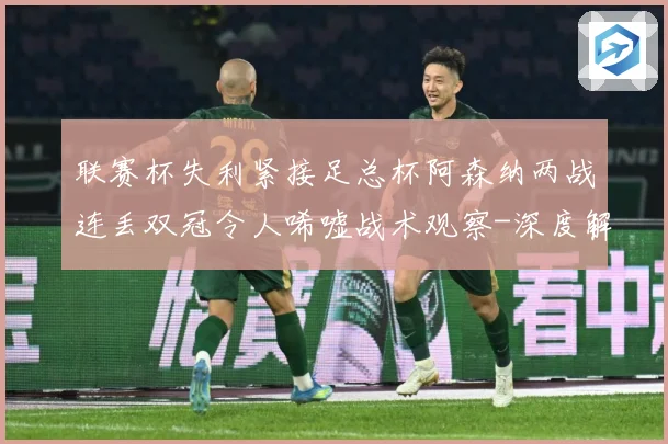 联赛杯失利紧接足总杯阿森纳两战连丢双冠令人唏嘘战术观察-深度解析