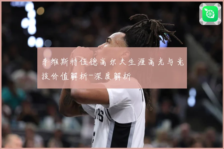 李维斯特伍德高尔夫生涯高光与竞技价值解析-深度解析