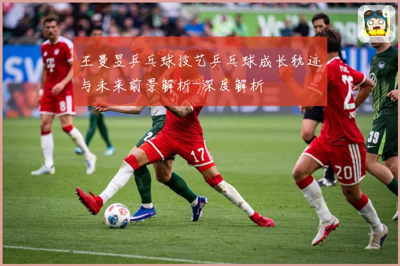 王曼昱乒乓球技艺乒乓球成长轨迹与未来前景解析-深度解析