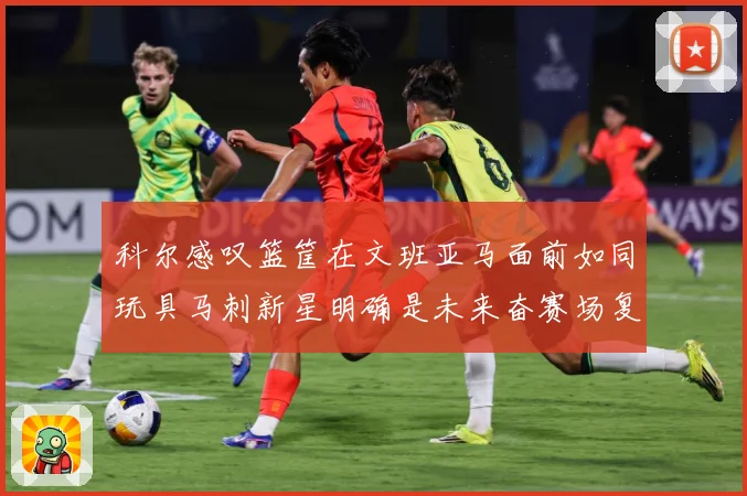 科尔感叹篮筐在文班亚马面前如同玩具马刺新星明确是未来奋赛场复盘-深度解析