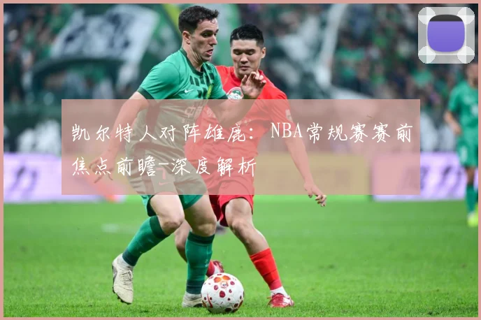 凯尔特人对阵雄鹿：NBA常规赛赛前焦点前瞻-深度解析
