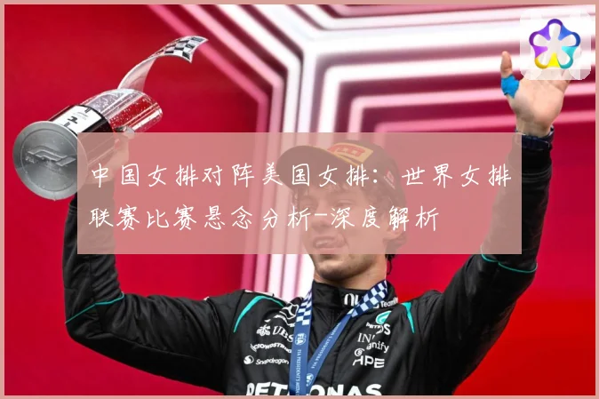 中国女排对阵美国女排：世界女排联赛比赛悬念分析-深度解析