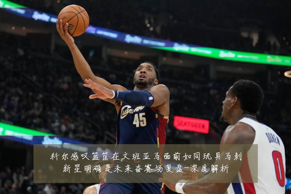 科尔感叹篮筐在文班亚马面前如同玩具马刺新星明确是未来奋赛场复盘-深度解析