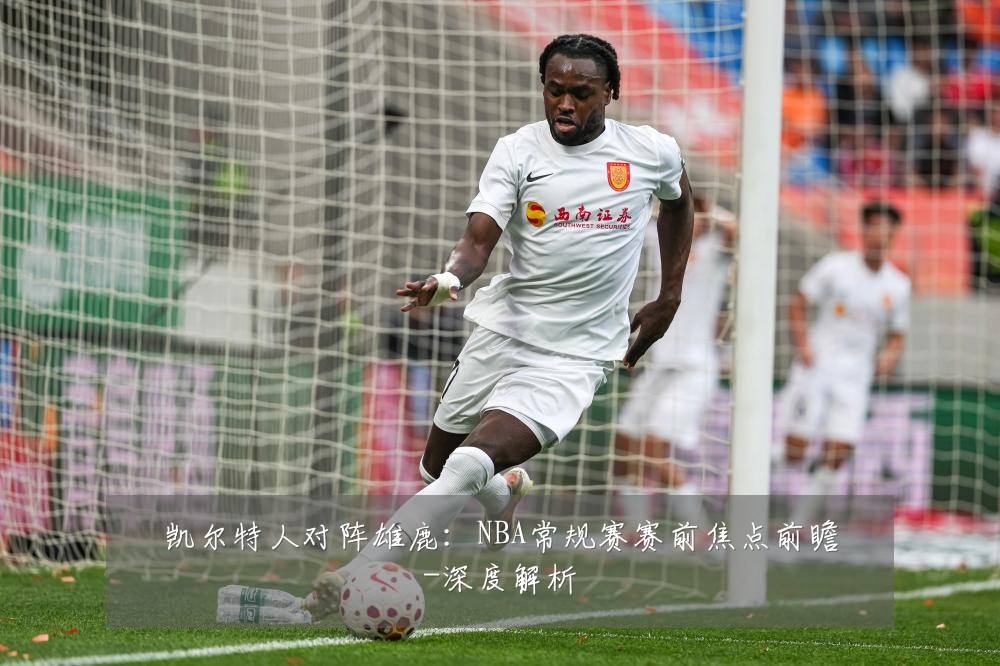 凯尔特人对阵雄鹿:NBA常规赛赛前焦点前瞻-深度解析