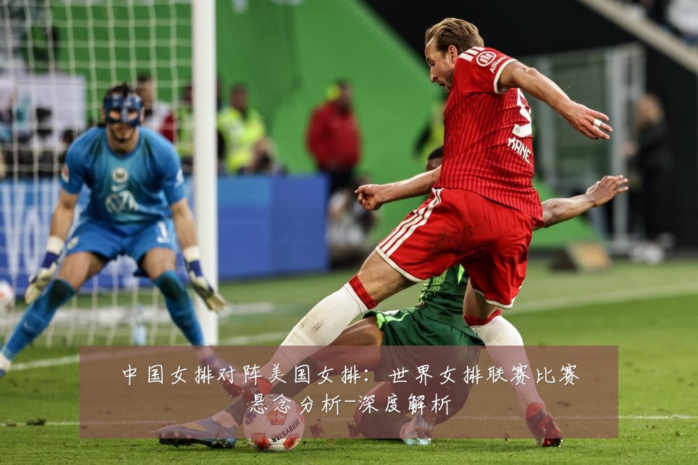 中国女排对阵美国女排:世界女排联赛比赛悬念分析-深度解析